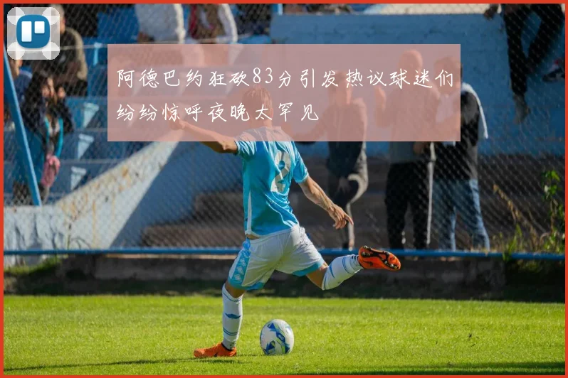 阿德巴约狂砍83分引发热议球迷们纷纷惊呼夜晚太罕见