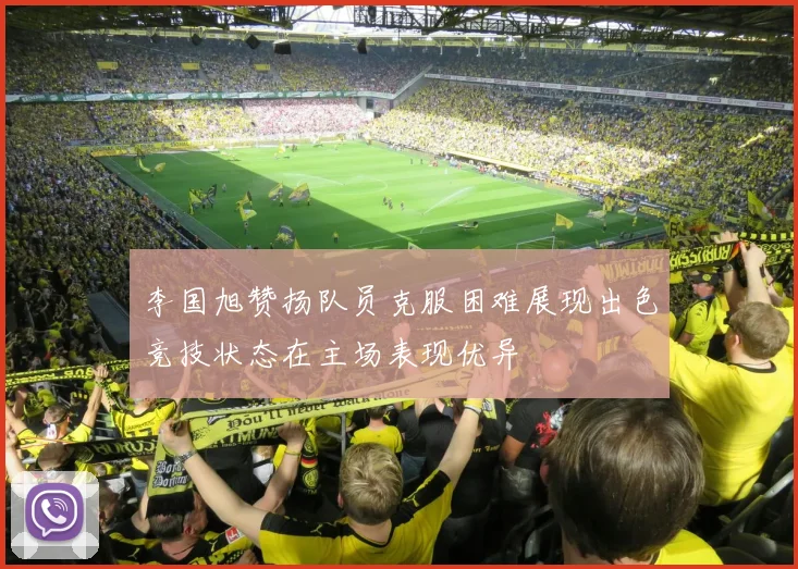 李国旭赞扬队员克服困难展现出色竞技状态在主场表现优异