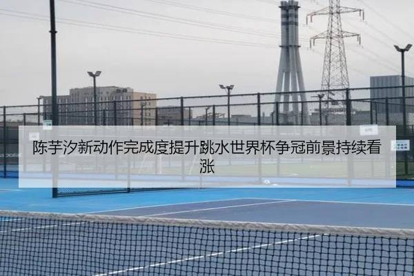 陈芋汐新动作完成度提升跳水世界杯争冠前景持续看涨