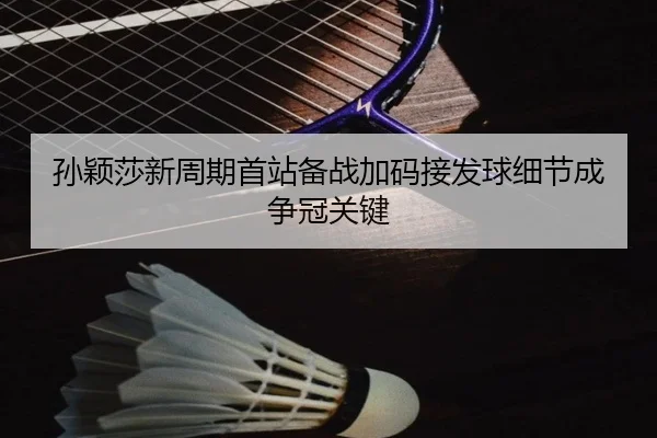 孙颖莎新周期首站备战加码接发球细节成争冠关键
