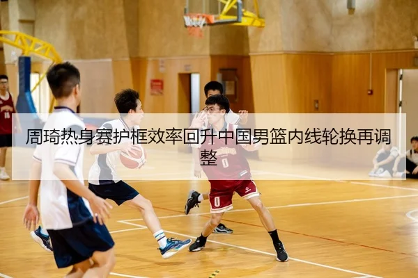周琦热身赛护框效率回升中国男篮内线轮换再调整
